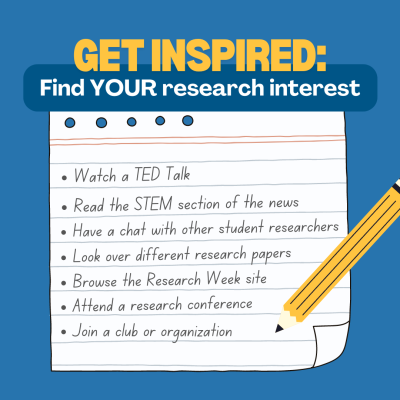 Get Inspired: Find YOUR research interest. Watch a TED Talk, read the STEM section of the news, have a chat with other student researchers, look over different research papers, browse the research week site, attend a research conference, join a club or organization.