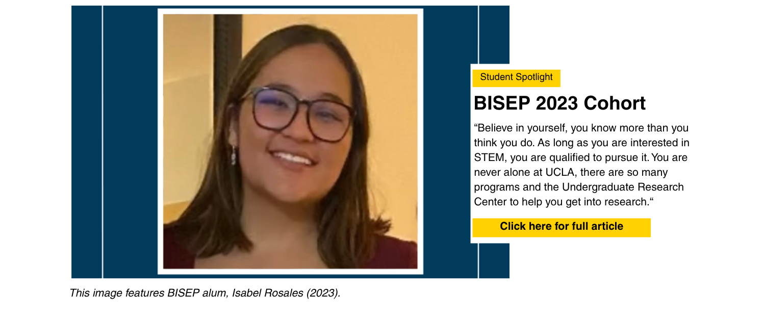 Student Spotlight: Isabel Rosales. BISEP 2023 Cohort. "Believe in yourself, you know more than you think you do. As long as you are interested in STEM, you are qualified to pursue it. You are never alone at UCLA, there are so many programs and the Undergraduate Research Center to help you get into Research." Click here for full article.