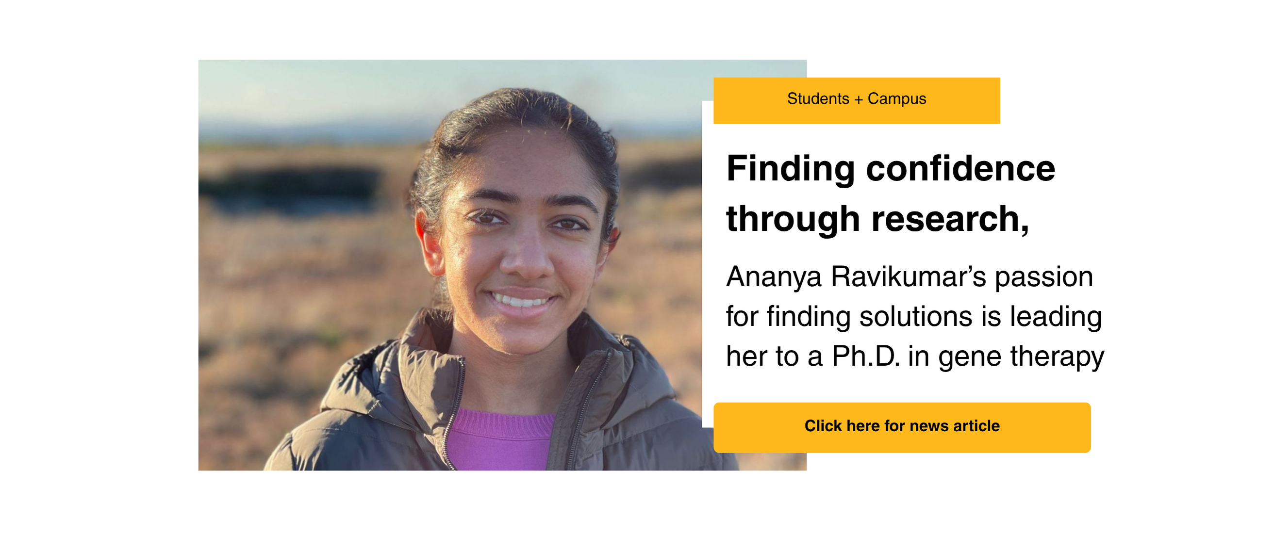 Students + Campus: Finding confidence through research, Ananya Ravikumar's passion for finding solutions is leading her to a Ph.D. in gene therapy. Click here for new article