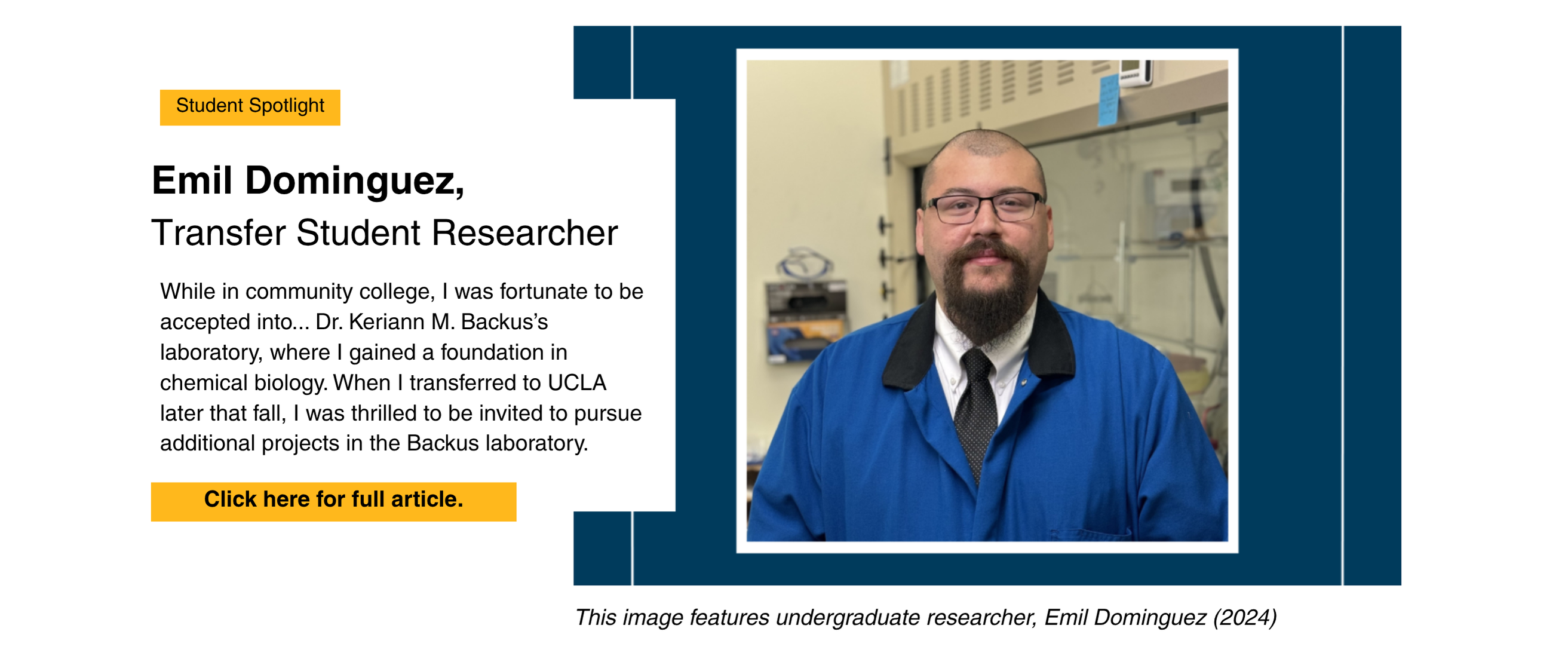 Student Spotlight: Emil Dominguez, Transfer Student Researcher. While in community college, I was fortunate to be accepted into... Dr. Keriann M. Backus’s laboratory, where I gained a foundation in chemical biology. When I transferred to UCLA later that fall, I was thrilled to be invited to pursue additional projects in the Backus laboratory. Click here for full article.